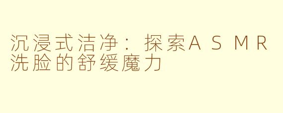 沉浸式洁净：探索ASMR洗脸的舒缓魔力