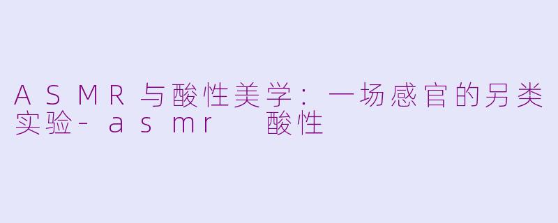 ASMR与酸性美学：一场感官的另类实验-asmr 酸性