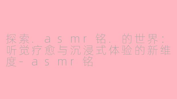 探索.asmr铭.的世界：听觉疗愈与沉浸式体验的新维度-asmr铭