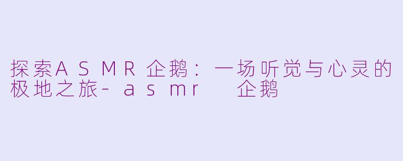 探索ASMR企鹅：一场听觉与心灵的极地之旅-asmr 企鹅