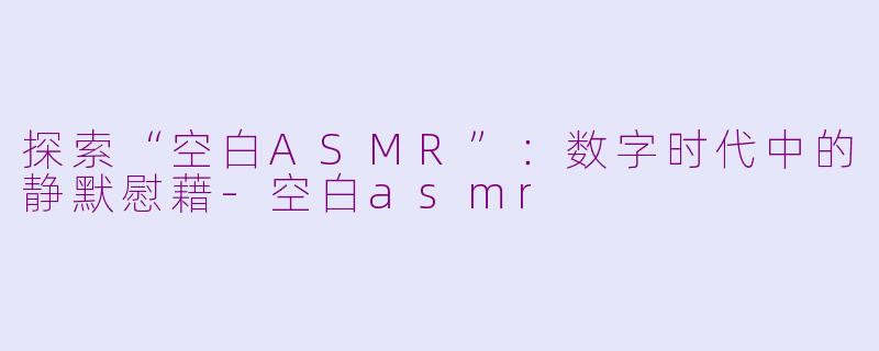 探索“空白ASMR”：数字时代中的静默慰藉-空白asmr