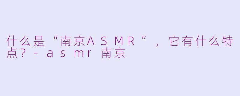 什么是“南京ASMR”，它有什么特点？-asmr南京