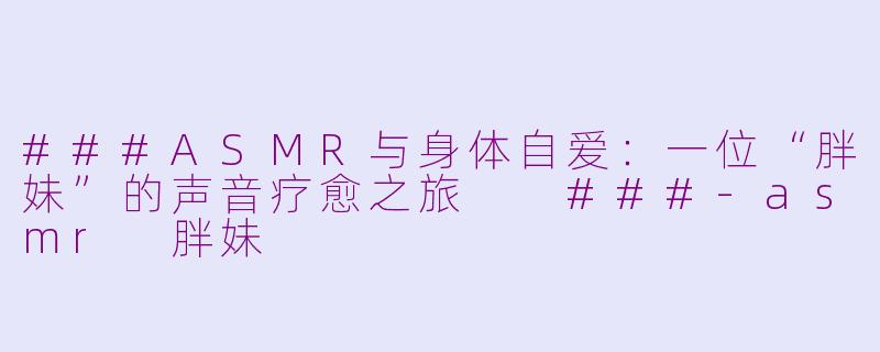 ###ASMR与身体自爱：一位“胖妹”的声音疗愈之旅

###-asmr 胖妹