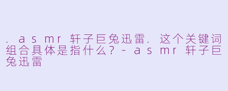 .asmr轩子巨兔迅雷.这个关键词组合具体是指什么？-asmr轩子巨兔迅雷