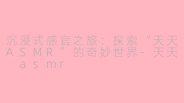 沉浸式感官之旅：探索“天天ASMR”的奇妙世界-天天 asmr