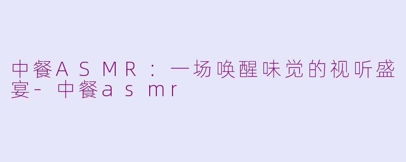 中餐ASMR：一场唤醒味觉的视听盛宴-中餐asmr