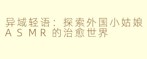 异域轻语：探索外国小姑娘ASMR的治愈世界