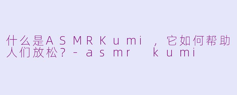 什么是ASMRKumi，它如何帮助人们放松？-asmr kumi