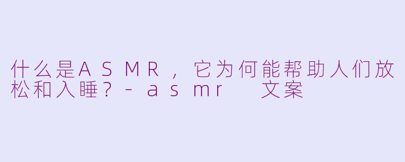 什么是ASMR，它为何能帮助人们放松和入睡？-asmr 文案