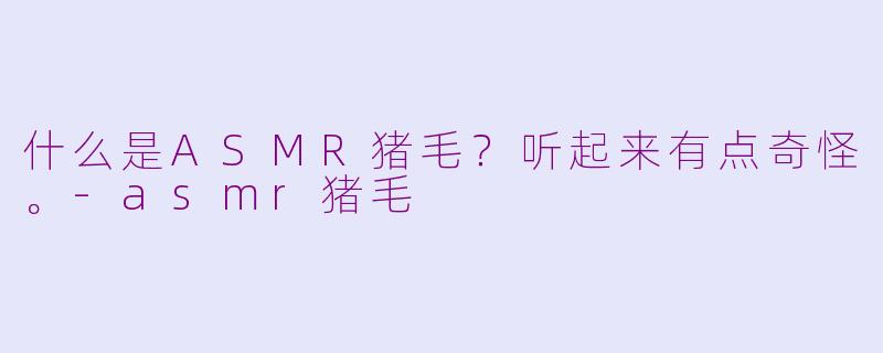 什么是ASMR猪毛？听起来有点奇怪。-asmr猪毛