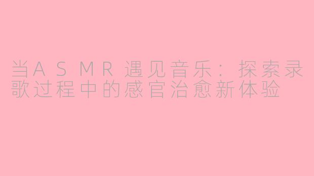 当ASMR遇见音乐：探索录歌过程中的感官治愈新体验