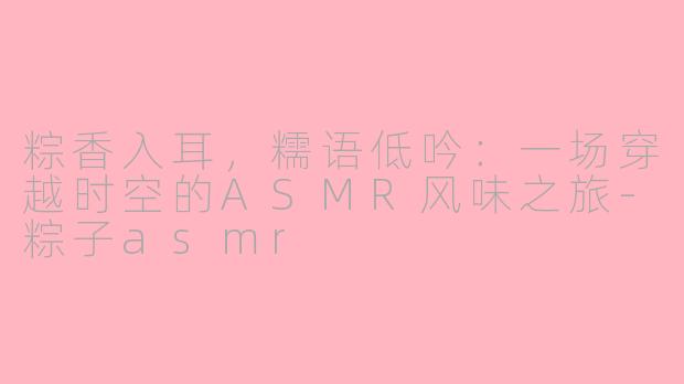 粽香入耳，糯语低吟：一场穿越时空的ASMR风味之旅-粽子asmr