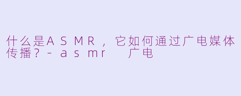 什么是ASMR，它如何通过广电媒体传播？-asmr 广电