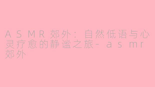 ASMR郊外：自然低语与心灵疗愈的静谧之旅-asmr郊外