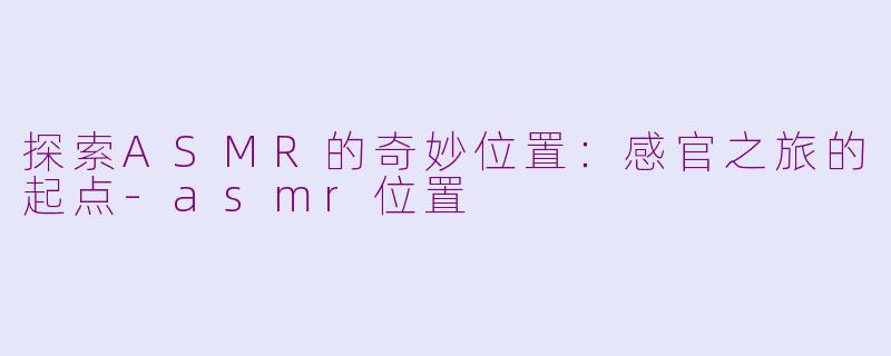 探索ASMR的奇妙位置：感官之旅的起点-asmr位置