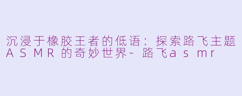 沉浸于橡胶王者的低语：探索路飞主题ASMR的奇妙世界-路飞asmr