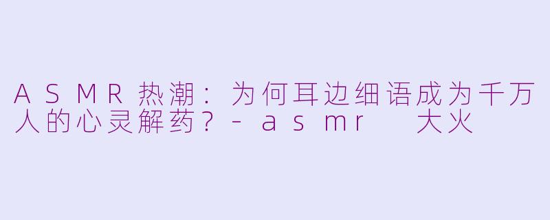 ASMR热潮：为何耳边细语成为千万人的心灵解药？-asmr 大火