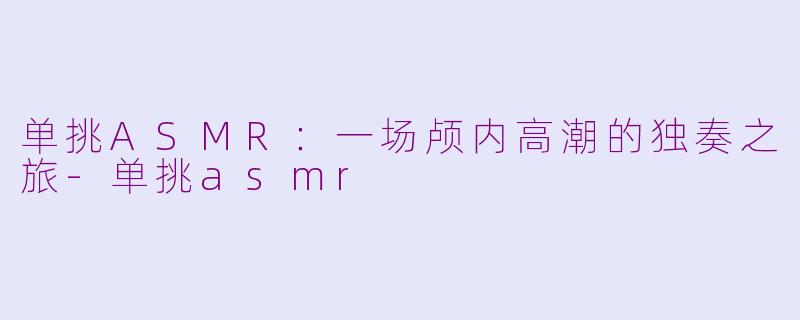 单挑ASMR：一场颅内高潮的独奏之旅-单挑asmr