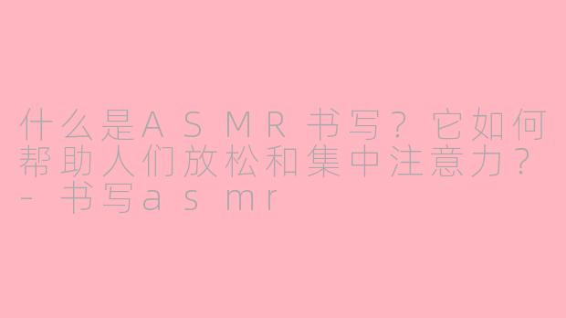 什么是ASMR书写？它如何帮助人们放松和集中注意力？-书写asmr