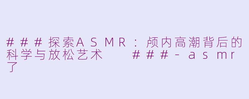 ###探索ASMR：颅内高潮背后的科学与放松艺术

###-asmr了