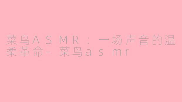 菜鸟ASMR：一场声音的温柔革命-菜鸟asmr