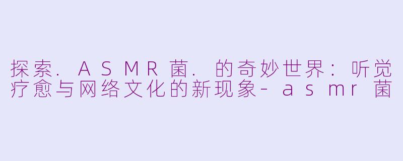 探索.ASMR菌.的奇妙世界：听觉疗愈与网络文化的新现象-asmr菌