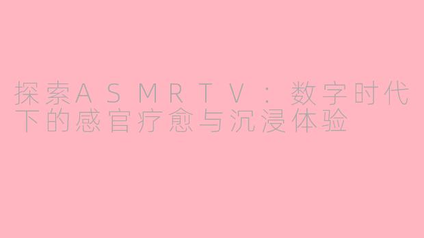 探索ASMRTV:数字时代下的感官疗愈与沉浸体验