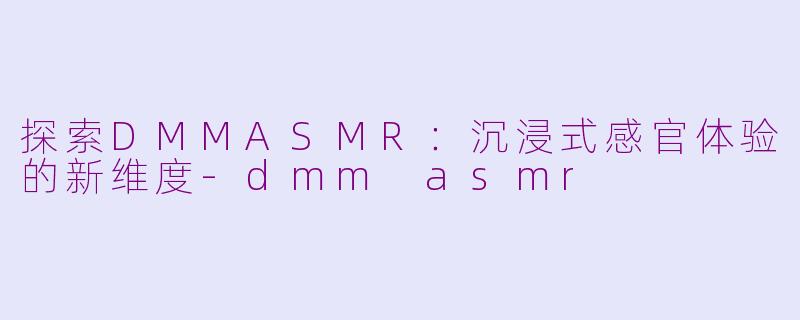 探索DMMASMR：沉浸式感官体验的新维度-dmm asmr