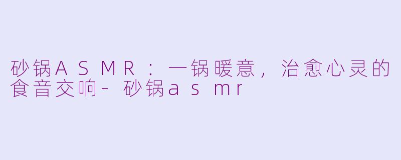 砂锅ASMR：一锅暖意，治愈心灵的食音交响-砂锅asmr