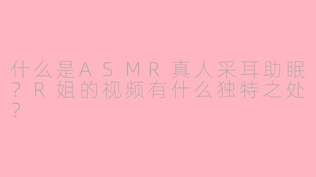 什么是ASMR真人采耳助眠？R姐的视频有什么独特之处？