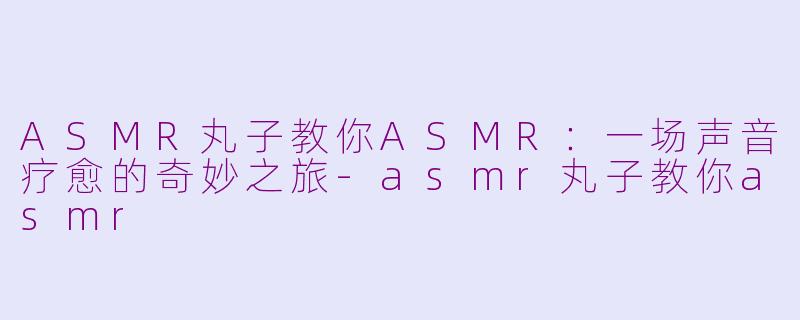 ASMR丸子教你ASMR：一场声音疗愈的奇妙之旅-asmr丸子教你asmr