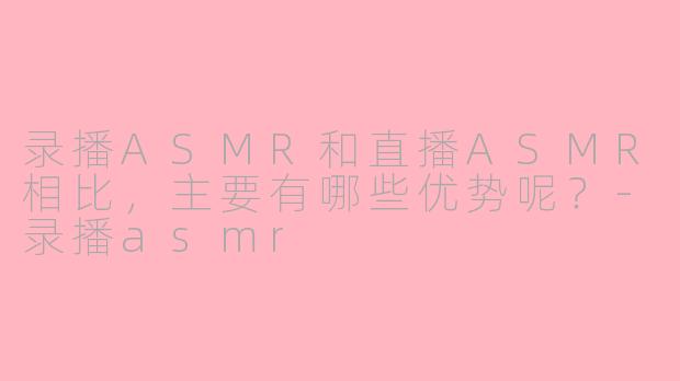 录播ASMR和直播ASMR相比，主要有哪些优势呢？-录播asmr