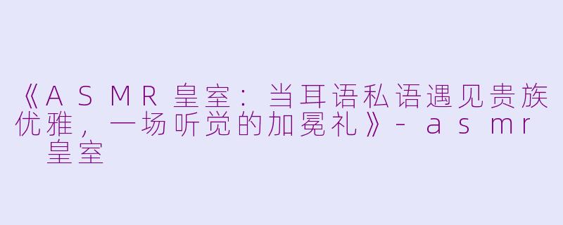 《ASMR皇室：当耳语私语遇见贵族优雅，一场听觉的加冕礼》-asmr 皇室
