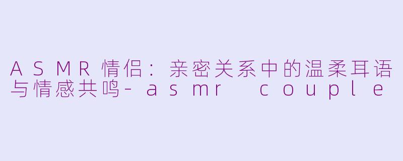 ASMR情侣：亲密关系中的温柔耳语与情感共鸣-asmr couple