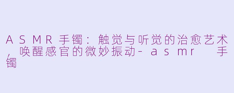 ASMR手镯：触觉与听觉的治愈艺术，唤醒感官的微妙振动-asmr 手镯