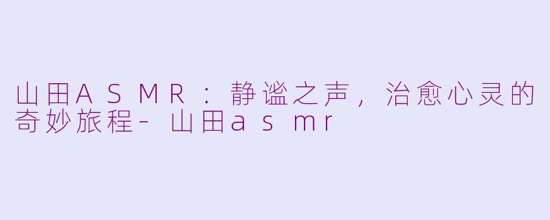 山田ASMR：静谧之声，治愈心灵的奇妙旅程-山田asmr