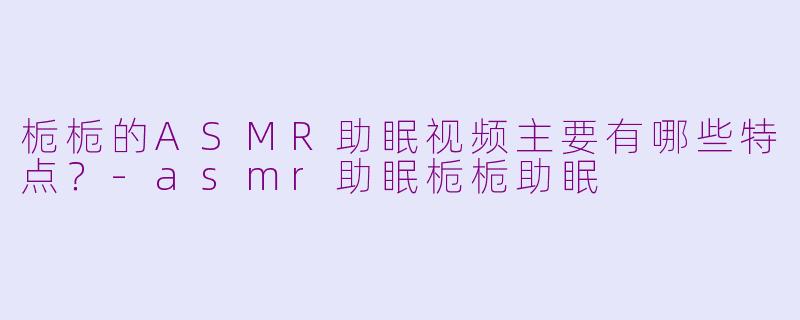 栀栀的ASMR助眠视频主要有哪些特点？-asmr助眠栀栀助眠