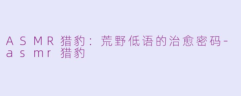ASMR猎豹：荒野低语的治愈密码-asmr猎豹