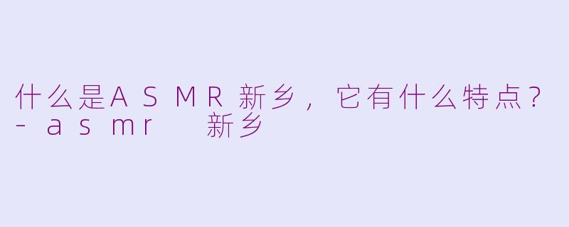 什么是ASMR新乡，它有什么特点？-asmr 新乡