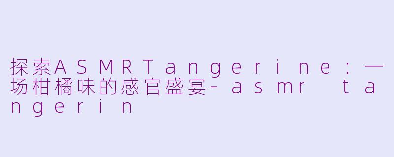 探索ASMRTangerine：一场柑橘味的感官盛宴-asmr tangerin