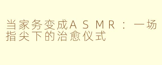 当家务变成ASMR：一场指尖下的治愈仪式