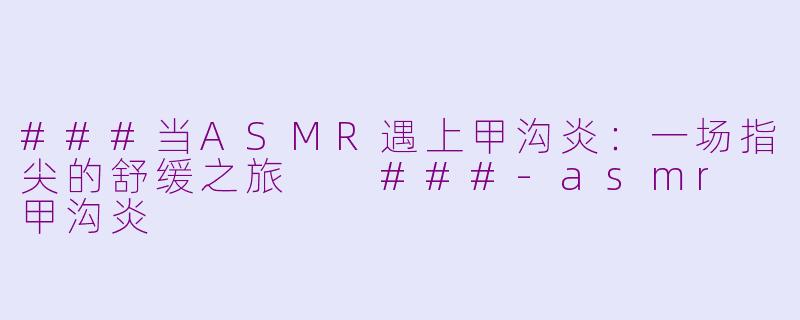 ###当ASMR遇上甲沟炎：一场指尖的舒缓之旅

###-asmr 甲沟炎