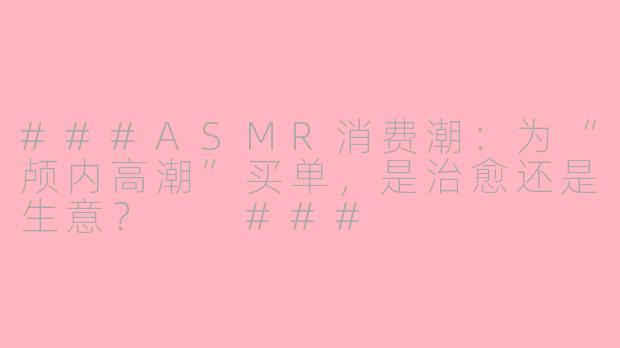 ###ASMR消费潮：为“颅内高潮”买单，是治愈还是生意？

###