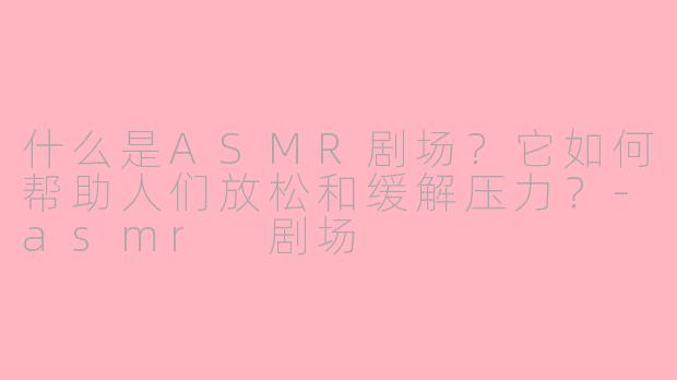 什么是ASMR剧场？它如何帮助人们放松和缓解压力？-asmr 剧场