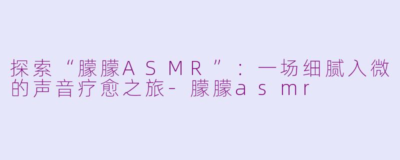 探索“朦朦ASMR”：一场细腻入微的声音疗愈之旅-朦朦asmr