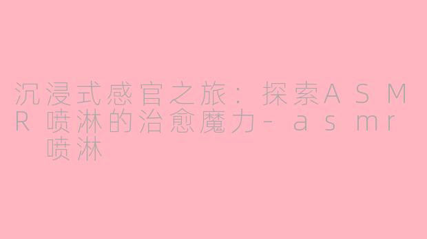 沉浸式感官之旅：探索ASMR喷淋的治愈魔力-asmr 喷淋