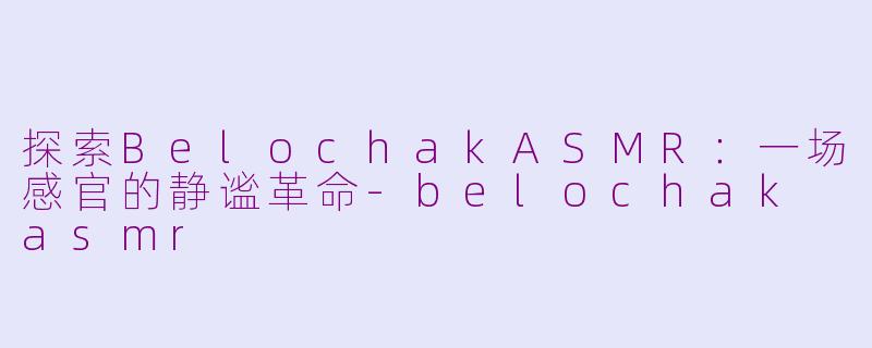 探索BelochakASMR：一场感官的静谧革命-belochak asmr