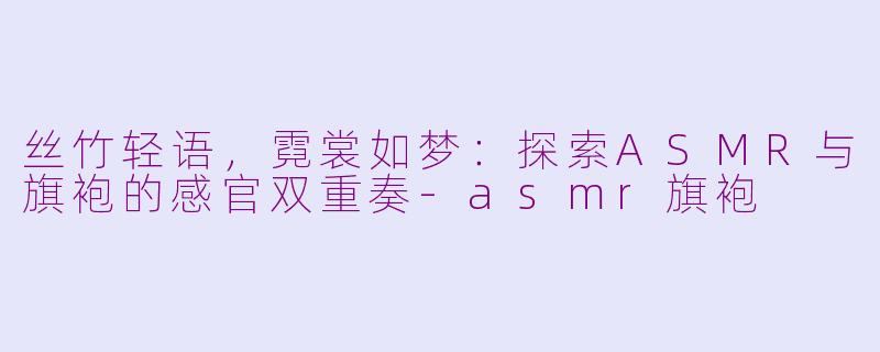 丝竹轻语，霓裳如梦：探索ASMR与旗袍的感官双重奏-asmr旗袍