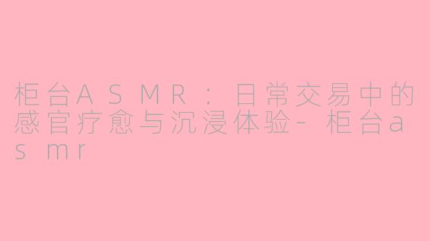 柜台ASMR：日常交易中的感官疗愈与沉浸体验-柜台asmr