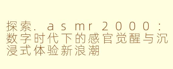 探索.asmr2000：数字时代下的感官觉醒与沉浸式体验新浪潮